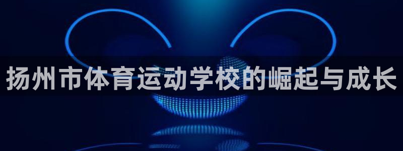 三亿体育登录：扬州市体育运动学校的崛起与成长